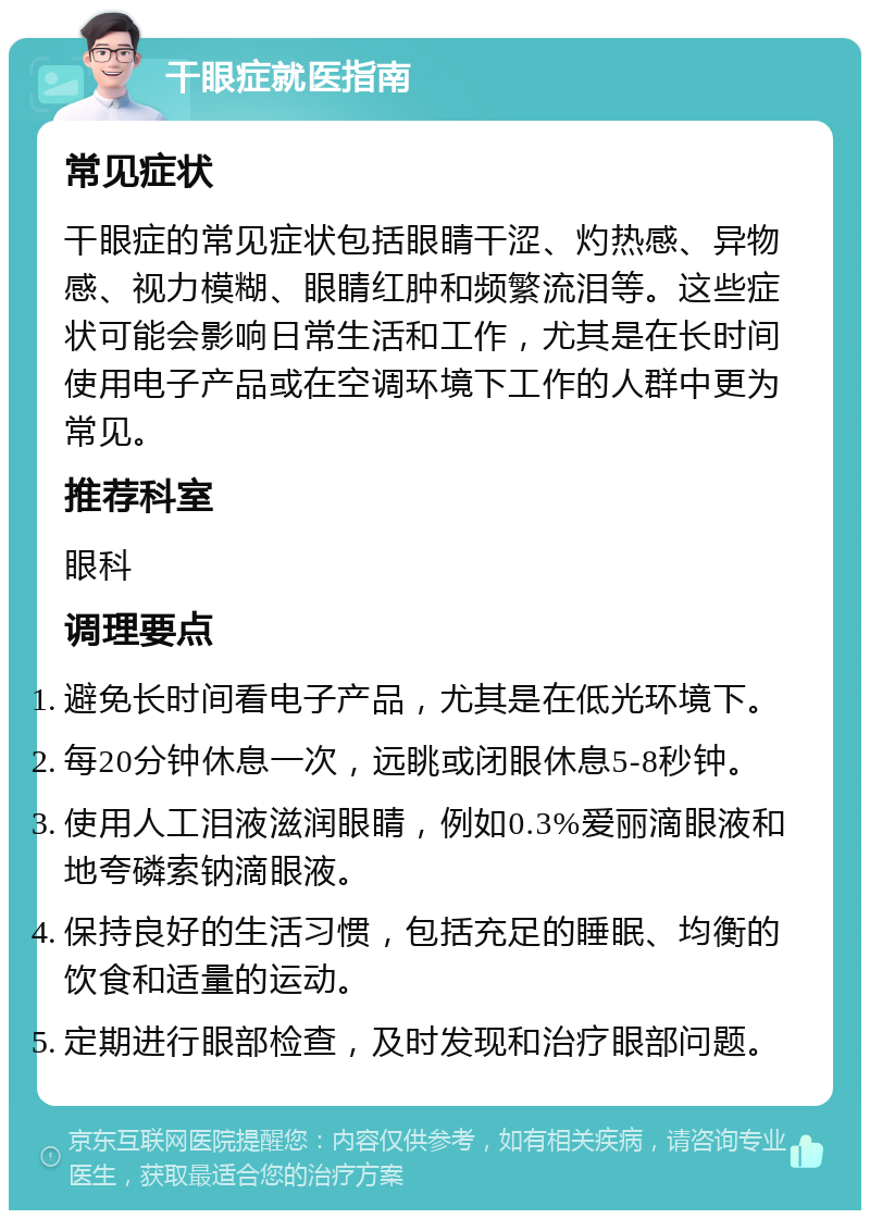 干眼症就医指南 常见症状 干眼症的常见症状包括眼睛干涩、灼热感、异物感、视力模糊、眼睛红肿和频繁流泪等。这些症状可能会影响日常生活和工作，尤其是在长时间使用电子产品或在空调环境下工作的人群中更为常见。 推荐科室 眼科 调理要点 避免长时间看电子产品，尤其是在低光环境下。 每20分钟休息一次，远眺或闭眼休息5-8秒钟。 使用人工泪液滋润眼睛，例如0.3%爱丽滴眼液和地夸磷索钠滴眼液。 保持良好的生活习惯，包括充足的睡眠、均衡的饮食和适量的运动。 定期进行眼部检查，及时发现和治疗眼部问题。