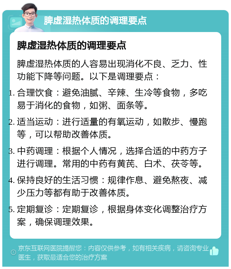 脾虚湿热体质的调理要点 脾虚湿热体质的调理要点 脾虚湿热体质的人容易出现消化不良、乏力、性功能下降等问题。以下是调理要点： 合理饮食：避免油腻、辛辣、生冷等食物，多吃易于消化的食物，如粥、面条等。 适当运动：进行适量的有氧运动，如散步、慢跑等，可以帮助改善体质。 中药调理：根据个人情况，选择合适的中药方子进行调理。常用的中药有黄芪、白术、茯苓等。 保持良好的生活习惯：规律作息、避免熬夜、减少压力等都有助于改善体质。 定期复诊：定期复诊，根据身体变化调整治疗方案，确保调理效果。