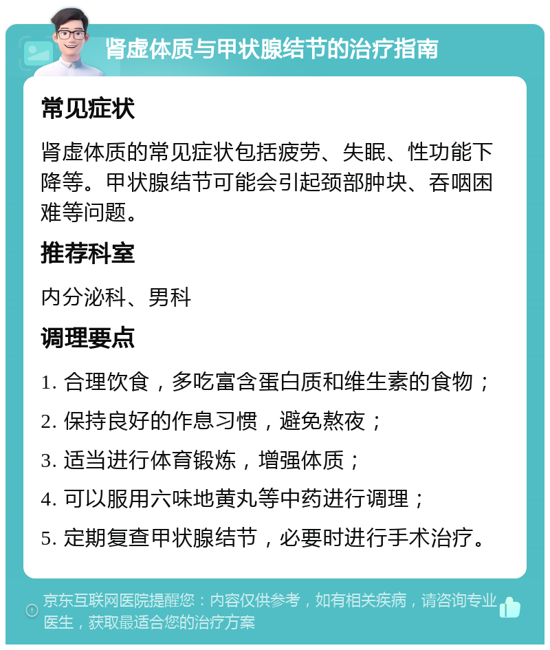 肾虚体质与甲状腺结节的治疗指南 常见症状 肾虚体质的常见症状包括疲劳、失眠、性功能下降等。甲状腺结节可能会引起颈部肿块、吞咽困难等问题。 推荐科室 内分泌科、男科 调理要点 1. 合理饮食，多吃富含蛋白质和维生素的食物； 2. 保持良好的作息习惯，避免熬夜； 3. 适当进行体育锻炼，增强体质； 4. 可以服用六味地黄丸等中药进行调理； 5. 定期复查甲状腺结节，必要时进行手术治疗。