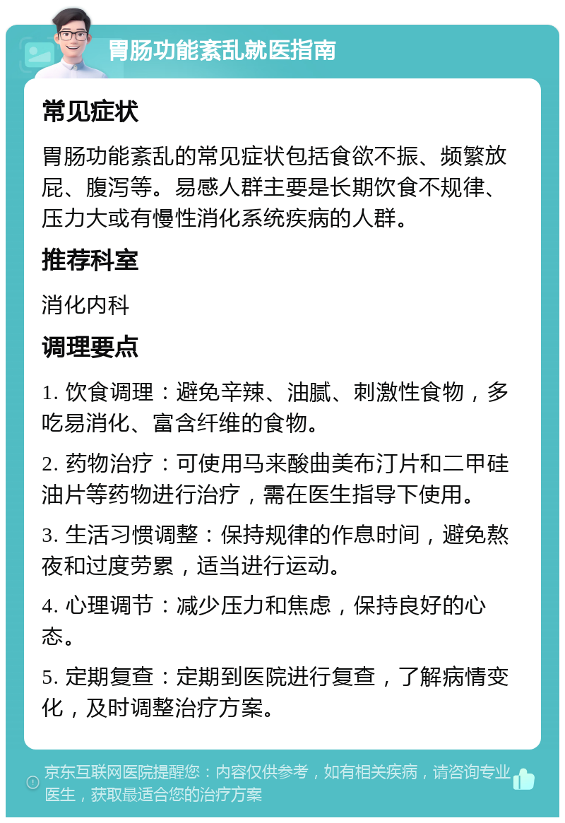 胃肠功能紊乱就医指南 常见症状 胃肠功能紊乱的常见症状包括食欲不振、频繁放屁、腹泻等。易感人群主要是长期饮食不规律、压力大或有慢性消化系统疾病的人群。 推荐科室 消化内科 调理要点 1. 饮食调理：避免辛辣、油腻、刺激性食物，多吃易消化、富含纤维的食物。 2. 药物治疗：可使用马来酸曲美布汀片和二甲硅油片等药物进行治疗，需在医生指导下使用。 3. 生活习惯调整：保持规律的作息时间，避免熬夜和过度劳累，适当进行运动。 4. 心理调节：减少压力和焦虑，保持良好的心态。 5. 定期复查：定期到医院进行复查，了解病情变化，及时调整治疗方案。