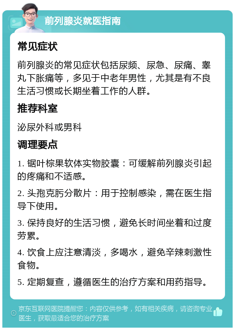 前列腺炎就医指南 常见症状 前列腺炎的常见症状包括尿频、尿急、尿痛、睾丸下胀痛等，多见于中老年男性，尤其是有不良生活习惯或长期坐着工作的人群。 推荐科室 泌尿外科或男科 调理要点 1. 锯叶棕果软体实物胶囊：可缓解前列腺炎引起的疼痛和不适感。 2. 头孢克肟分散片：用于控制感染，需在医生指导下使用。 3. 保持良好的生活习惯，避免长时间坐着和过度劳累。 4. 饮食上应注意清淡，多喝水，避免辛辣刺激性食物。 5. 定期复查，遵循医生的治疗方案和用药指导。