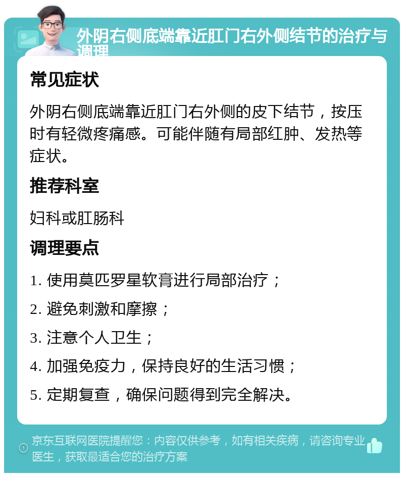 外阴右侧底端靠近肛门右外侧结节的治疗与调理 常见症状 外阴右侧底端靠近肛门右外侧的皮下结节，按压时有轻微疼痛感。可能伴随有局部红肿、发热等症状。 推荐科室 妇科或肛肠科 调理要点 1. 使用莫匹罗星软膏进行局部治疗； 2. 避免刺激和摩擦； 3. 注意个人卫生； 4. 加强免疫力，保持良好的生活习惯； 5. 定期复查，确保问题得到完全解决。