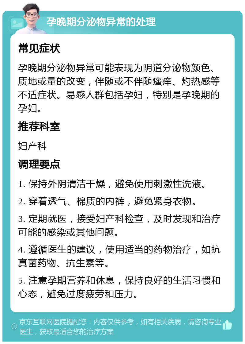 孕晚期分泌物异常的处理 常见症状 孕晚期分泌物异常可能表现为阴道分泌物颜色、质地或量的改变，伴随或不伴随瘙痒、灼热感等不适症状。易感人群包括孕妇，特别是孕晚期的孕妇。 推荐科室 妇产科 调理要点 1. 保持外阴清洁干燥，避免使用刺激性洗液。 2. 穿着透气、棉质的内裤，避免紧身衣物。 3. 定期就医，接受妇产科检查，及时发现和治疗可能的感染或其他问题。 4. 遵循医生的建议，使用适当的药物治疗，如抗真菌药物、抗生素等。 5. 注意孕期营养和休息，保持良好的生活习惯和心态，避免过度疲劳和压力。