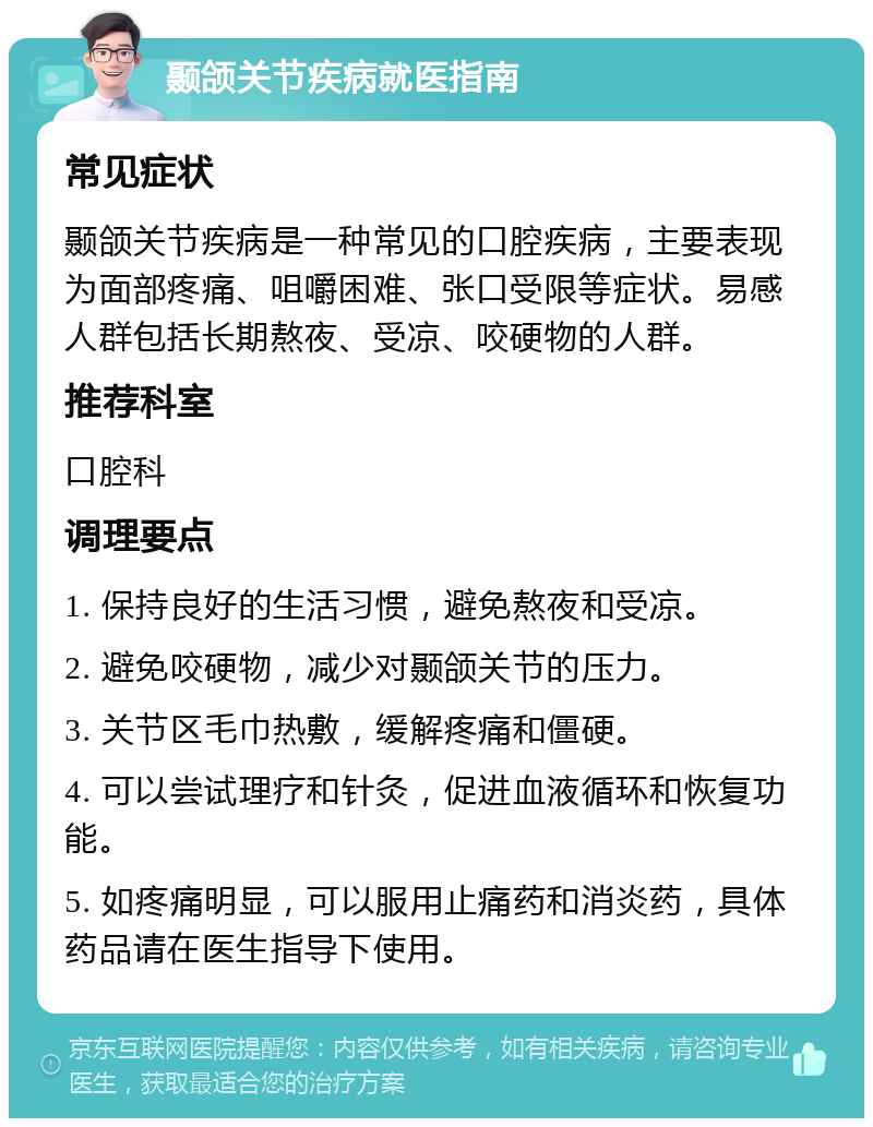 颞颌关节疾病就医指南 常见症状 颞颌关节疾病是一种常见的口腔疾病，主要表现为面部疼痛、咀嚼困难、张口受限等症状。易感人群包括长期熬夜、受凉、咬硬物的人群。 推荐科室 口腔科 调理要点 1. 保持良好的生活习惯，避免熬夜和受凉。 2. 避免咬硬物，减少对颞颌关节的压力。 3. 关节区毛巾热敷，缓解疼痛和僵硬。 4. 可以尝试理疗和针灸，促进血液循环和恢复功能。 5. 如疼痛明显，可以服用止痛药和消炎药，具体药品请在医生指导下使用。