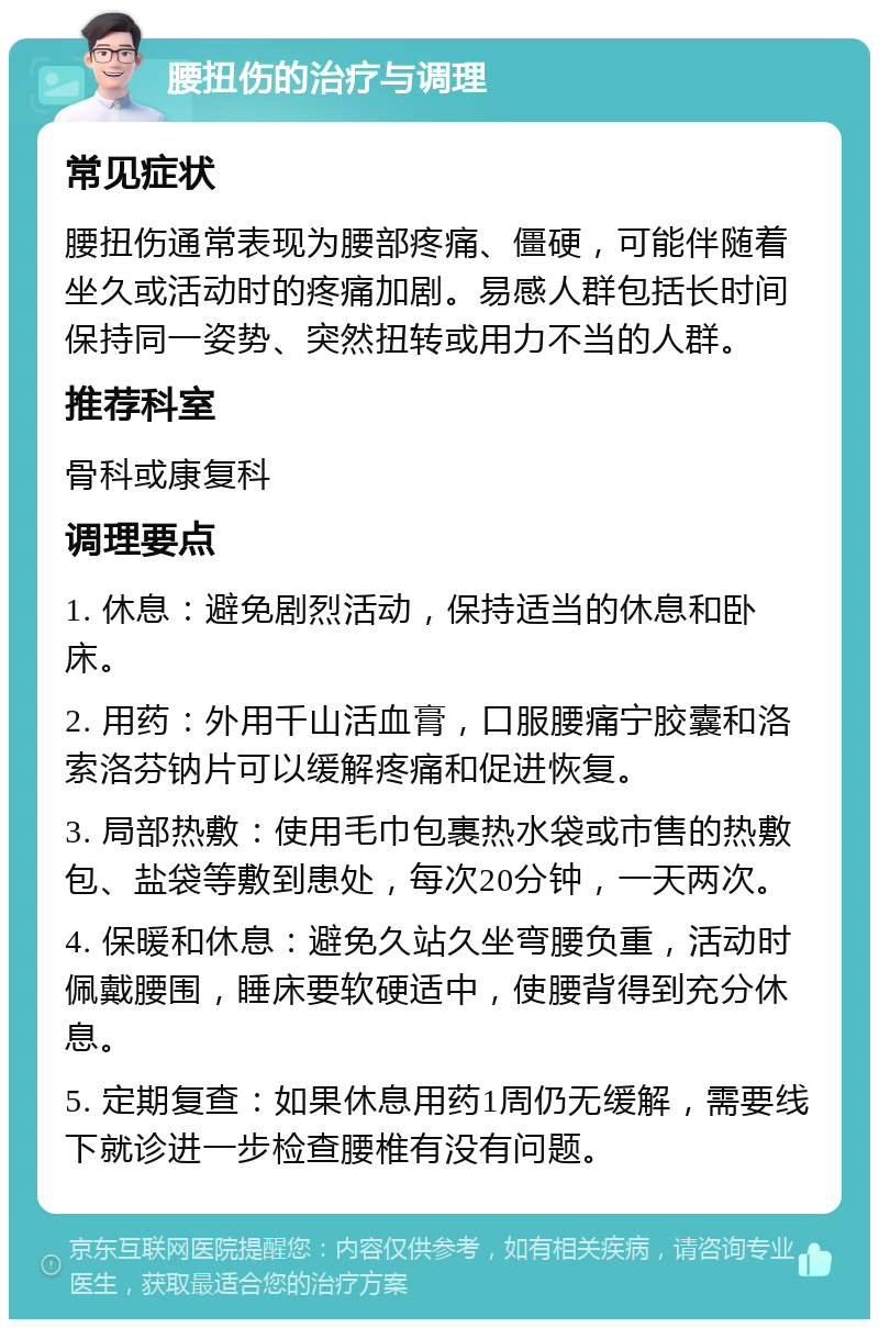 腰扭伤的治疗与调理 常见症状 腰扭伤通常表现为腰部疼痛、僵硬，可能伴随着坐久或活动时的疼痛加剧。易感人群包括长时间保持同一姿势、突然扭转或用力不当的人群。 推荐科室 骨科或康复科 调理要点 1. 休息：避免剧烈活动，保持适当的休息和卧床。 2. 用药：外用千山活血膏，口服腰痛宁胶囊和洛索洛芬钠片可以缓解疼痛和促进恢复。 3. 局部热敷：使用毛巾包裹热水袋或市售的热敷包、盐袋等敷到患处，每次20分钟，一天两次。 4. 保暖和休息：避免久站久坐弯腰负重，活动时佩戴腰围，睡床要软硬适中，使腰背得到充分休息。 5. 定期复查：如果休息用药1周仍无缓解，需要线下就诊进一步检查腰椎有没有问题。