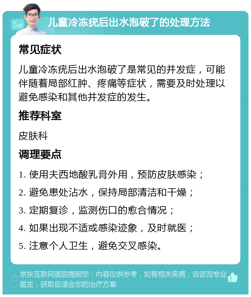 儿童冷冻疣后出水泡破了的处理方法 常见症状 儿童冷冻疣后出水泡破了是常见的并发症，可能伴随着局部红肿、疼痛等症状，需要及时处理以避免感染和其他并发症的发生。 推荐科室 皮肤科 调理要点 1. 使用夫西地酸乳膏外用，预防皮肤感染； 2. 避免患处沾水，保持局部清洁和干燥； 3. 定期复诊，监测伤口的愈合情况； 4. 如果出现不适或感染迹象，及时就医； 5. 注意个人卫生，避免交叉感染。