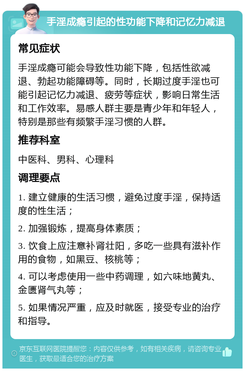 手淫成瘾引起的性功能下降和记忆力减退 常见症状 手淫成瘾可能会导致性功能下降，包括性欲减退、勃起功能障碍等。同时，长期过度手淫也可能引起记忆力减退、疲劳等症状，影响日常生活和工作效率。易感人群主要是青少年和年轻人，特别是那些有频繁手淫习惯的人群。 推荐科室 中医科、男科、心理科 调理要点 1. 建立健康的生活习惯，避免过度手淫，保持适度的性生活； 2. 加强锻炼，提高身体素质； 3. 饮食上应注意补肾壮阳，多吃一些具有滋补作用的食物，如黑豆、核桃等； 4. 可以考虑使用一些中药调理，如六味地黄丸、金匮肾气丸等； 5. 如果情况严重，应及时就医，接受专业的治疗和指导。