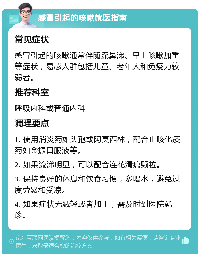 感冒引起的咳嗽就医指南 常见症状 感冒引起的咳嗽通常伴随流鼻涕、早上咳嗽加重等症状，易感人群包括儿童、老年人和免疫力较弱者。 推荐科室 呼吸内科或普通内科 调理要点 1. 使用消炎药如头孢或阿莫西林，配合止咳化痰药如金振口服液等。 2. 如果流涕明显，可以配合连花清瘟颗粒。 3. 保持良好的休息和饮食习惯，多喝水，避免过度劳累和受凉。 4. 如果症状无减轻或者加重，需及时到医院就诊。