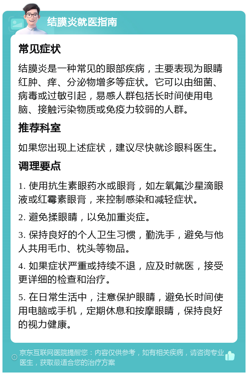 结膜炎就医指南 常见症状 结膜炎是一种常见的眼部疾病，主要表现为眼睛红肿、痒、分泌物增多等症状。它可以由细菌、病毒或过敏引起，易感人群包括长时间使用电脑、接触污染物质或免疫力较弱的人群。 推荐科室 如果您出现上述症状，建议尽快就诊眼科医生。 调理要点 1. 使用抗生素眼药水或眼膏，如左氧氟沙星滴眼液或红霉素眼膏，来控制感染和减轻症状。 2. 避免揉眼睛，以免加重炎症。 3. 保持良好的个人卫生习惯，勤洗手，避免与他人共用毛巾、枕头等物品。 4. 如果症状严重或持续不退，应及时就医，接受更详细的检查和治疗。 5. 在日常生活中，注意保护眼睛，避免长时间使用电脑或手机，定期休息和按摩眼睛，保持良好的视力健康。