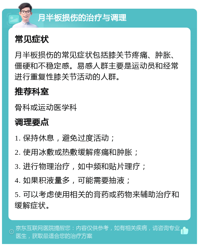 月半板损伤的治疗与调理 常见症状 月半板损伤的常见症状包括膝关节疼痛、肿胀、僵硬和不稳定感。易感人群主要是运动员和经常进行重复性膝关节活动的人群。 推荐科室 骨科或运动医学科 调理要点 1. 保持休息，避免过度活动； 2. 使用冰敷或热敷缓解疼痛和肿胀； 3. 进行物理治疗，如中频和贴片理疗； 4. 如果积液量多，可能需要抽液； 5. 可以考虑使用相关的膏药或药物来辅助治疗和缓解症状。