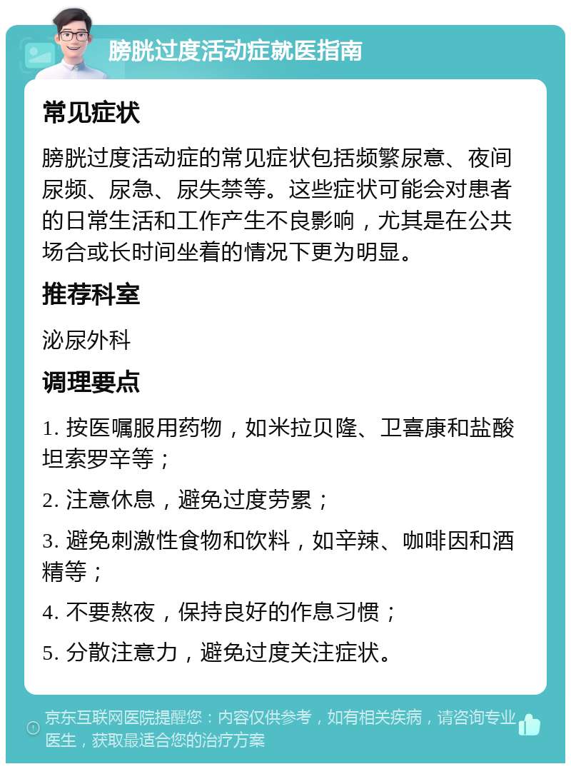 膀胱过度活动症就医指南 常见症状 膀胱过度活动症的常见症状包括频繁尿意、夜间尿频、尿急、尿失禁等。这些症状可能会对患者的日常生活和工作产生不良影响，尤其是在公共场合或长时间坐着的情况下更为明显。 推荐科室 泌尿外科 调理要点 1. 按医嘱服用药物，如米拉贝隆、卫喜康和盐酸坦索罗辛等； 2. 注意休息，避免过度劳累； 3. 避免刺激性食物和饮料，如辛辣、咖啡因和酒精等； 4. 不要熬夜，保持良好的作息习惯； 5. 分散注意力，避免过度关注症状。