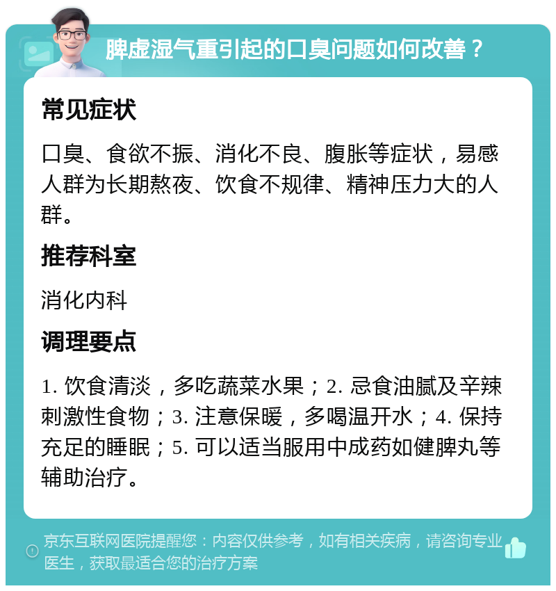 脾虚湿气重引起的口臭问题如何改善？ 常见症状 口臭、食欲不振、消化不良、腹胀等症状，易感人群为长期熬夜、饮食不规律、精神压力大的人群。 推荐科室 消化内科 调理要点 1. 饮食清淡，多吃蔬菜水果；2. 忌食油腻及辛辣刺激性食物；3. 注意保暖，多喝温开水；4. 保持充足的睡眠；5. 可以适当服用中成药如健脾丸等辅助治疗。