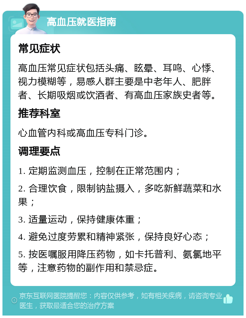 高血压就医指南 常见症状 高血压常见症状包括头痛、眩晕、耳鸣、心悸、视力模糊等，易感人群主要是中老年人、肥胖者、长期吸烟或饮酒者、有高血压家族史者等。 推荐科室 心血管内科或高血压专科门诊。 调理要点 1. 定期监测血压，控制在正常范围内； 2. 合理饮食，限制钠盐摄入，多吃新鲜蔬菜和水果； 3. 适量运动，保持健康体重； 4. 避免过度劳累和精神紧张，保持良好心态； 5. 按医嘱服用降压药物，如卡托普利、氨氯地平等，注意药物的副作用和禁忌症。