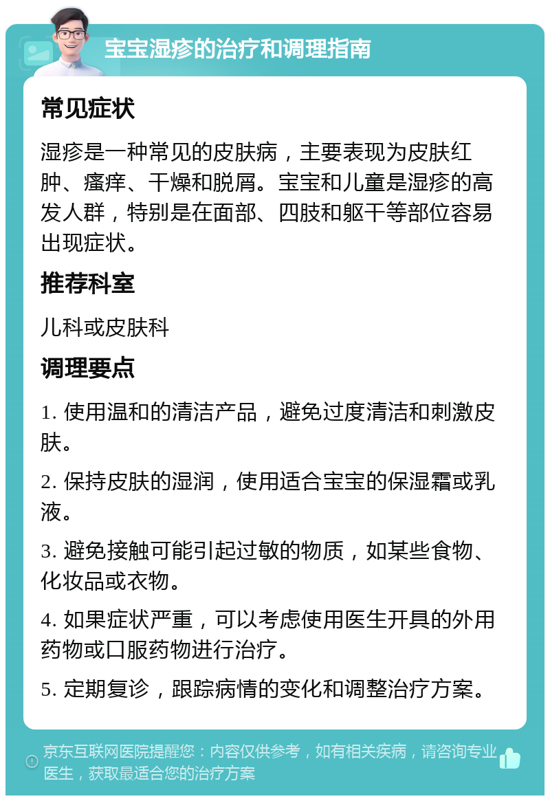 宝宝湿疹的治疗和调理指南 常见症状 湿疹是一种常见的皮肤病，主要表现为皮肤红肿、瘙痒、干燥和脱屑。宝宝和儿童是湿疹的高发人群，特别是在面部、四肢和躯干等部位容易出现症状。 推荐科室 儿科或皮肤科 调理要点 1. 使用温和的清洁产品，避免过度清洁和刺激皮肤。 2. 保持皮肤的湿润，使用适合宝宝的保湿霜或乳液。 3. 避免接触可能引起过敏的物质，如某些食物、化妆品或衣物。 4. 如果症状严重，可以考虑使用医生开具的外用药物或口服药物进行治疗。 5. 定期复诊，跟踪病情的变化和调整治疗方案。