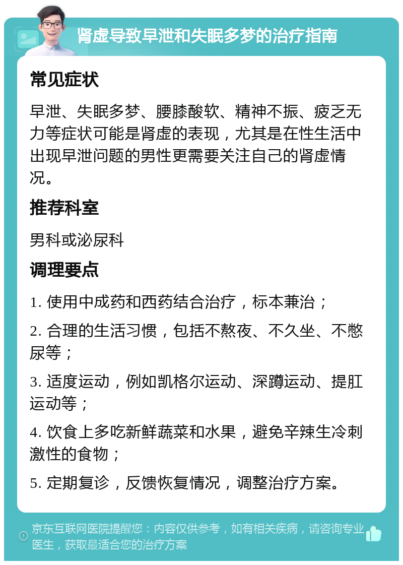 肾虚导致早泄和失眠多梦的治疗指南 常见症状 早泄、失眠多梦、腰膝酸软、精神不振、疲乏无力等症状可能是肾虚的表现，尤其是在性生活中出现早泄问题的男性更需要关注自己的肾虚情况。 推荐科室 男科或泌尿科 调理要点 1. 使用中成药和西药结合治疗，标本兼治； 2. 合理的生活习惯，包括不熬夜、不久坐、不憋尿等； 3. 适度运动，例如凯格尔运动、深蹲运动、提肛运动等； 4. 饮食上多吃新鲜蔬菜和水果，避免辛辣生冷刺激性的食物； 5. 定期复诊，反馈恢复情况，调整治疗方案。