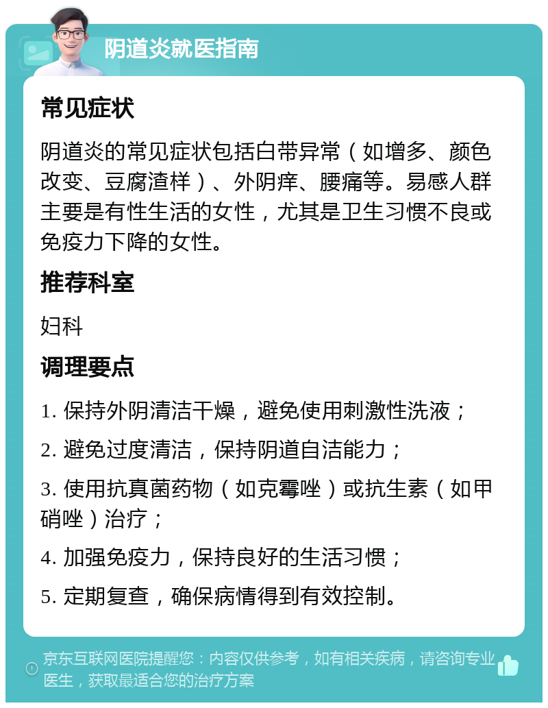 阴道炎就医指南 常见症状 阴道炎的常见症状包括白带异常（如增多、颜色改变、豆腐渣样）、外阴痒、腰痛等。易感人群主要是有性生活的女性，尤其是卫生习惯不良或免疫力下降的女性。 推荐科室 妇科 调理要点 1. 保持外阴清洁干燥，避免使用刺激性洗液； 2. 避免过度清洁，保持阴道自洁能力； 3. 使用抗真菌药物（如克霉唑）或抗生素（如甲硝唑）治疗； 4. 加强免疫力，保持良好的生活习惯； 5. 定期复查，确保病情得到有效控制。