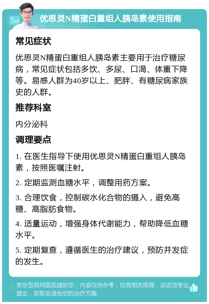 优思灵N精蛋白重组人胰岛素使用指南 常见症状 优思灵N精蛋白重组人胰岛素主要用于治疗糖尿病，常见症状包括多饮、多尿、口渴、体重下降等。易感人群为40岁以上、肥胖、有糖尿病家族史的人群。 推荐科室 内分泌科 调理要点 1. 在医生指导下使用优思灵N精蛋白重组人胰岛素，按照医嘱注射。 2. 定期监测血糖水平，调整用药方案。 3. 合理饮食，控制碳水化合物的摄入，避免高糖、高脂肪食物。 4. 适量运动，增强身体代谢能力，帮助降低血糖水平。 5. 定期复查，遵循医生的治疗建议，预防并发症的发生。