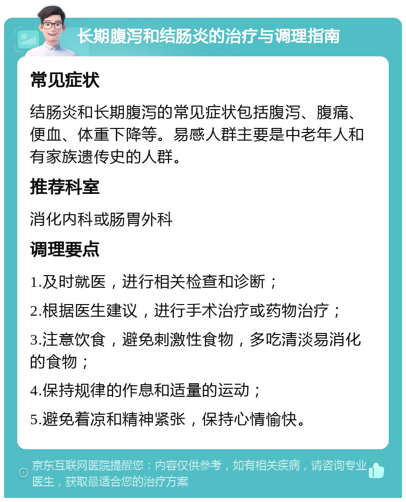 长期腹泻和结肠炎的治疗与调理指南 常见症状 结肠炎和长期腹泻的常见症状包括腹泻、腹痛、便血、体重下降等。易感人群主要是中老年人和有家族遗传史的人群。 推荐科室 消化内科或肠胃外科 调理要点 1.及时就医，进行相关检查和诊断； 2.根据医生建议，进行手术治疗或药物治疗； 3.注意饮食，避免刺激性食物，多吃清淡易消化的食物； 4.保持规律的作息和适量的运动； 5.避免着凉和精神紧张，保持心情愉快。