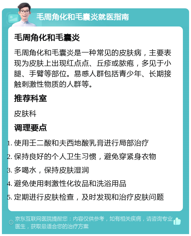 毛周角化和毛囊炎就医指南 毛周角化和毛囊炎 毛周角化和毛囊炎是一种常见的皮肤病，主要表现为皮肤上出现红点点、丘疹或脓疱，多见于小腿、手臂等部位。易感人群包括青少年、长期接触刺激性物质的人群等。 推荐科室 皮肤科 调理要点 使用壬二酸和夫西地酸乳膏进行局部治疗 保持良好的个人卫生习惯，避免穿紧身衣物 多喝水，保持皮肤湿润 避免使用刺激性化妆品和洗浴用品 定期进行皮肤检查，及时发现和治疗皮肤问题