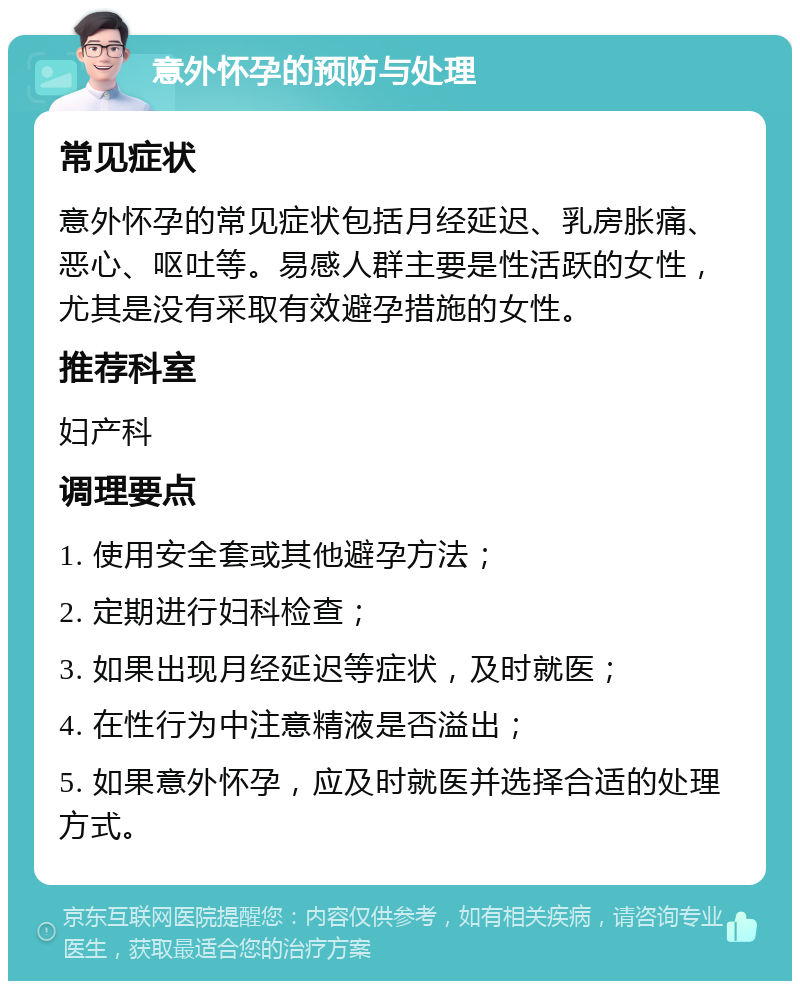 意外怀孕的预防与处理 常见症状 意外怀孕的常见症状包括月经延迟、乳房胀痛、恶心、呕吐等。易感人群主要是性活跃的女性，尤其是没有采取有效避孕措施的女性。 推荐科室 妇产科 调理要点 1. 使用安全套或其他避孕方法； 2. 定期进行妇科检查； 3. 如果出现月经延迟等症状，及时就医； 4. 在性行为中注意精液是否溢出； 5. 如果意外怀孕，应及时就医并选择合适的处理方式。