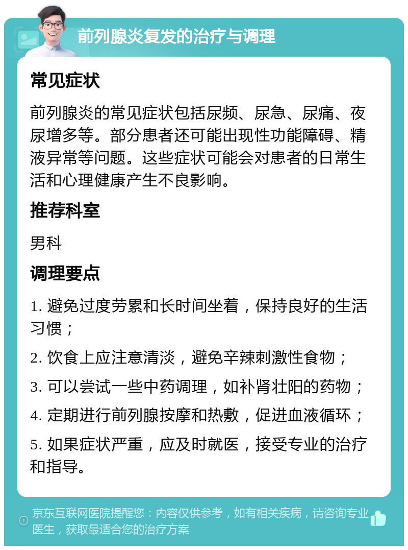 前列腺炎复发的治疗与调理 常见症状 前列腺炎的常见症状包括尿频、尿急、尿痛、夜尿增多等。部分患者还可能出现性功能障碍、精液异常等问题。这些症状可能会对患者的日常生活和心理健康产生不良影响。 推荐科室 男科 调理要点 1. 避免过度劳累和长时间坐着，保持良好的生活习惯； 2. 饮食上应注意清淡，避免辛辣刺激性食物； 3. 可以尝试一些中药调理，如补肾壮阳的药物； 4. 定期进行前列腺按摩和热敷，促进血液循环； 5. 如果症状严重，应及时就医，接受专业的治疗和指导。