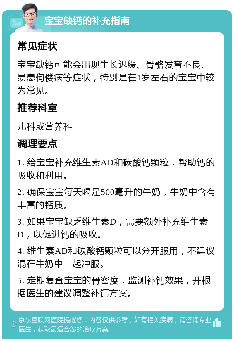 宝宝缺钙的补充指南 常见症状 宝宝缺钙可能会出现生长迟缓、骨骼发育不良、易患佝偻病等症状，特别是在1岁左右的宝宝中较为常见。 推荐科室 儿科或营养科 调理要点 1. 给宝宝补充维生素AD和碳酸钙颗粒，帮助钙的吸收和利用。 2. 确保宝宝每天喝足500毫升的牛奶，牛奶中含有丰富的钙质。 3. 如果宝宝缺乏维生素D，需要额外补充维生素D，以促进钙的吸收。 4. 维生素AD和碳酸钙颗粒可以分开服用，不建议混在牛奶中一起冲服。 5. 定期复查宝宝的骨密度，监测补钙效果，并根据医生的建议调整补钙方案。