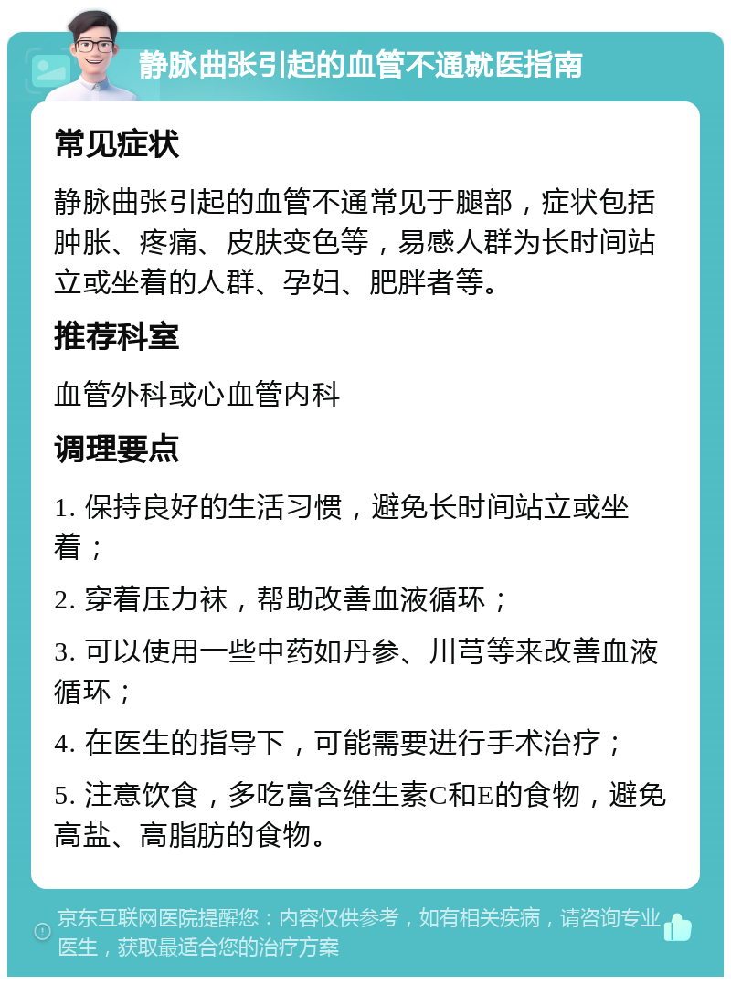 静脉曲张引起的血管不通就医指南 常见症状 静脉曲张引起的血管不通常见于腿部，症状包括肿胀、疼痛、皮肤变色等，易感人群为长时间站立或坐着的人群、孕妇、肥胖者等。 推荐科室 血管外科或心血管内科 调理要点 1. 保持良好的生活习惯，避免长时间站立或坐着； 2. 穿着压力袜，帮助改善血液循环； 3. 可以使用一些中药如丹参、川芎等来改善血液循环； 4. 在医生的指导下，可能需要进行手术治疗； 5. 注意饮食，多吃富含维生素C和E的食物，避免高盐、高脂肪的食物。