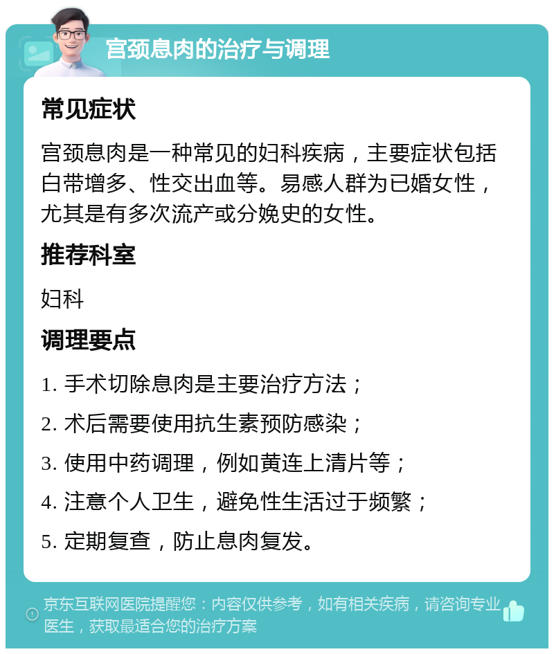 宫颈息肉的治疗与调理 常见症状 宫颈息肉是一种常见的妇科疾病，主要症状包括白带增多、性交出血等。易感人群为已婚女性，尤其是有多次流产或分娩史的女性。 推荐科室 妇科 调理要点 1. 手术切除息肉是主要治疗方法； 2. 术后需要使用抗生素预防感染； 3. 使用中药调理，例如黄连上清片等； 4. 注意个人卫生，避免性生活过于频繁； 5. 定期复查，防止息肉复发。