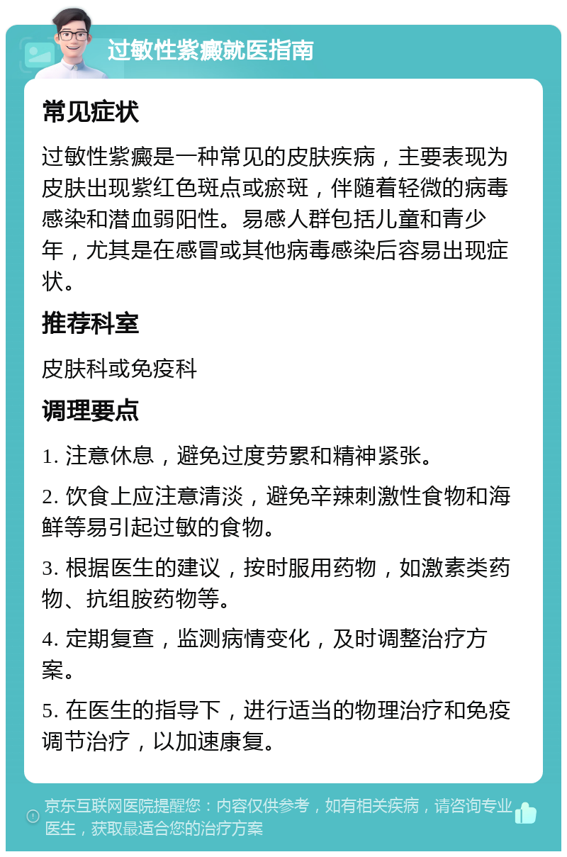 过敏性紫癜就医指南 常见症状 过敏性紫癜是一种常见的皮肤疾病，主要表现为皮肤出现紫红色斑点或瘀斑，伴随着轻微的病毒感染和潜血弱阳性。易感人群包括儿童和青少年，尤其是在感冒或其他病毒感染后容易出现症状。 推荐科室 皮肤科或免疫科 调理要点 1. 注意休息，避免过度劳累和精神紧张。 2. 饮食上应注意清淡，避免辛辣刺激性食物和海鲜等易引起过敏的食物。 3. 根据医生的建议，按时服用药物，如激素类药物、抗组胺药物等。 4. 定期复查，监测病情变化，及时调整治疗方案。 5. 在医生的指导下，进行适当的物理治疗和免疫调节治疗，以加速康复。