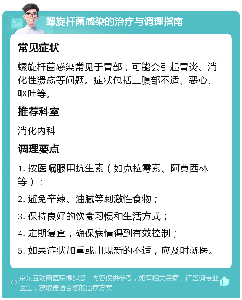 螺旋杆菌感染的治疗与调理指南 常见症状 螺旋杆菌感染常见于胃部，可能会引起胃炎、消化性溃疡等问题。症状包括上腹部不适、恶心、呕吐等。 推荐科室 消化内科 调理要点 1. 按医嘱服用抗生素（如克拉霉素、阿莫西林等）； 2. 避免辛辣、油腻等刺激性食物； 3. 保持良好的饮食习惯和生活方式； 4. 定期复查，确保病情得到有效控制； 5. 如果症状加重或出现新的不适，应及时就医。