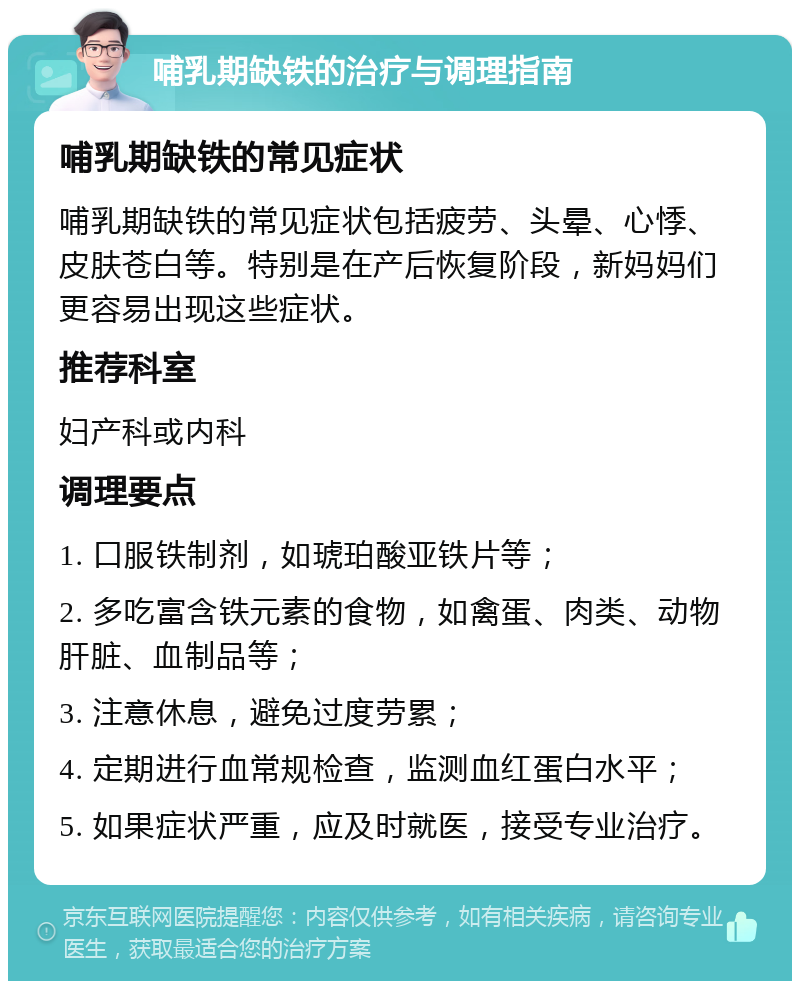 哺乳期缺铁的治疗与调理指南 哺乳期缺铁的常见症状 哺乳期缺铁的常见症状包括疲劳、头晕、心悸、皮肤苍白等。特别是在产后恢复阶段，新妈妈们更容易出现这些症状。 推荐科室 妇产科或内科 调理要点 1. 口服铁制剂，如琥珀酸亚铁片等； 2. 多吃富含铁元素的食物，如禽蛋、肉类、动物肝脏、血制品等； 3. 注意休息，避免过度劳累； 4. 定期进行血常规检查，监测血红蛋白水平； 5. 如果症状严重，应及时就医，接受专业治疗。