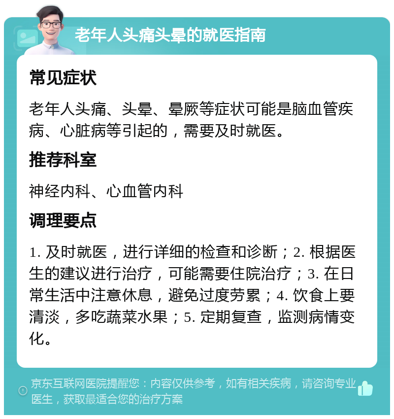 老年人头痛头晕的就医指南 常见症状 老年人头痛、头晕、晕厥等症状可能是脑血管疾病、心脏病等引起的，需要及时就医。 推荐科室 神经内科、心血管内科 调理要点 1. 及时就医，进行详细的检查和诊断；2. 根据医生的建议进行治疗，可能需要住院治疗；3. 在日常生活中注意休息，避免过度劳累；4. 饮食上要清淡，多吃蔬菜水果；5. 定期复查，监测病情变化。