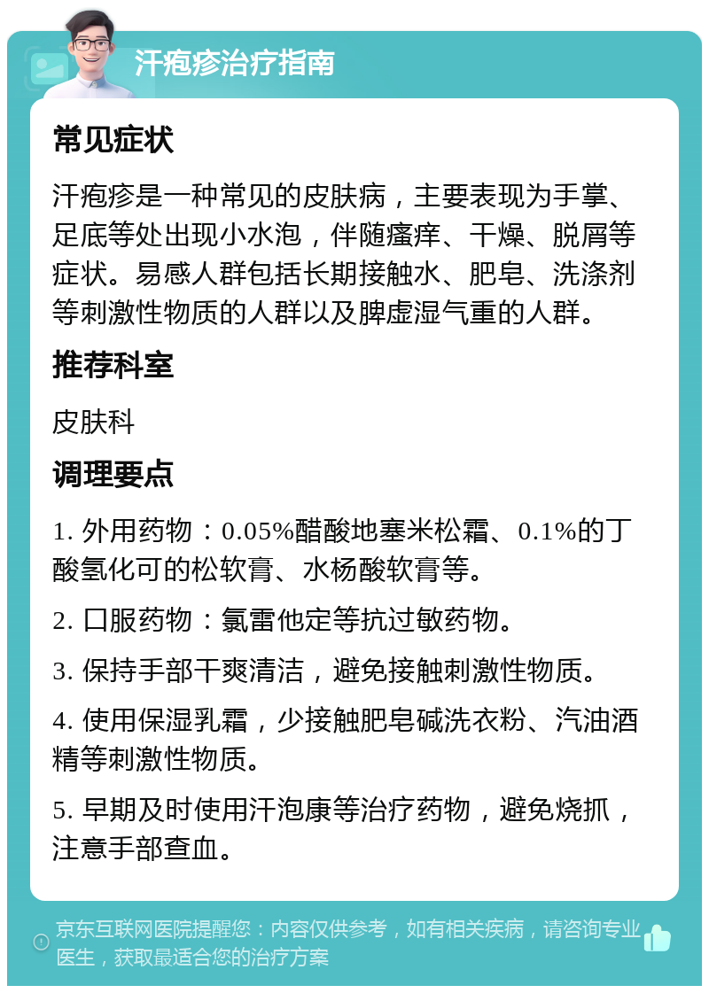 汗疱疹治疗指南 常见症状 汗疱疹是一种常见的皮肤病，主要表现为手掌、足底等处出现小水泡，伴随瘙痒、干燥、脱屑等症状。易感人群包括长期接触水、肥皂、洗涤剂等刺激性物质的人群以及脾虚湿气重的人群。 推荐科室 皮肤科 调理要点 1. 外用药物：0.05%醋酸地塞米松霜、0.1%的丁酸氢化可的松软膏、水杨酸软膏等。 2. 口服药物：氯雷他定等抗过敏药物。 3. 保持手部干爽清洁，避免接触刺激性物质。 4. 使用保湿乳霜，少接触肥皂碱洗衣粉、汽油酒精等刺激性物质。 5. 早期及时使用汗泡康等治疗药物，避免烧抓，注意手部查血。