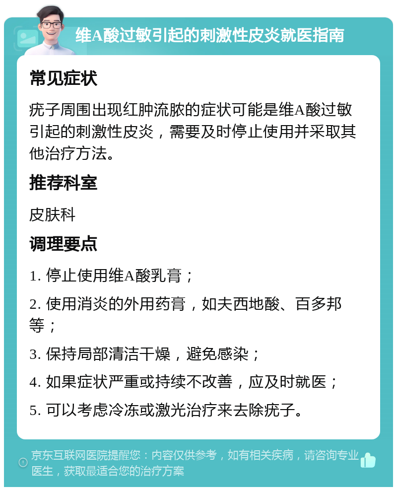 维A酸过敏引起的刺激性皮炎就医指南 常见症状 疣子周围出现红肿流脓的症状可能是维A酸过敏引起的刺激性皮炎，需要及时停止使用并采取其他治疗方法。 推荐科室 皮肤科 调理要点 1. 停止使用维A酸乳膏； 2. 使用消炎的外用药膏，如夫西地酸、百多邦等； 3. 保持局部清洁干燥，避免感染； 4. 如果症状严重或持续不改善，应及时就医； 5. 可以考虑冷冻或激光治疗来去除疣子。