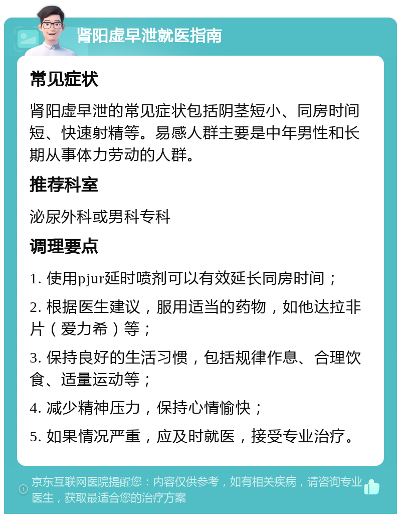 肾阳虚早泄就医指南 常见症状 肾阳虚早泄的常见症状包括阴茎短小、同房时间短、快速射精等。易感人群主要是中年男性和长期从事体力劳动的人群。 推荐科室 泌尿外科或男科专科 调理要点 1. 使用pjur延时喷剂可以有效延长同房时间； 2. 根据医生建议，服用适当的药物，如他达拉非片（爱力希）等； 3. 保持良好的生活习惯，包括规律作息、合理饮食、适量运动等； 4. 减少精神压力，保持心情愉快； 5. 如果情况严重，应及时就医，接受专业治疗。