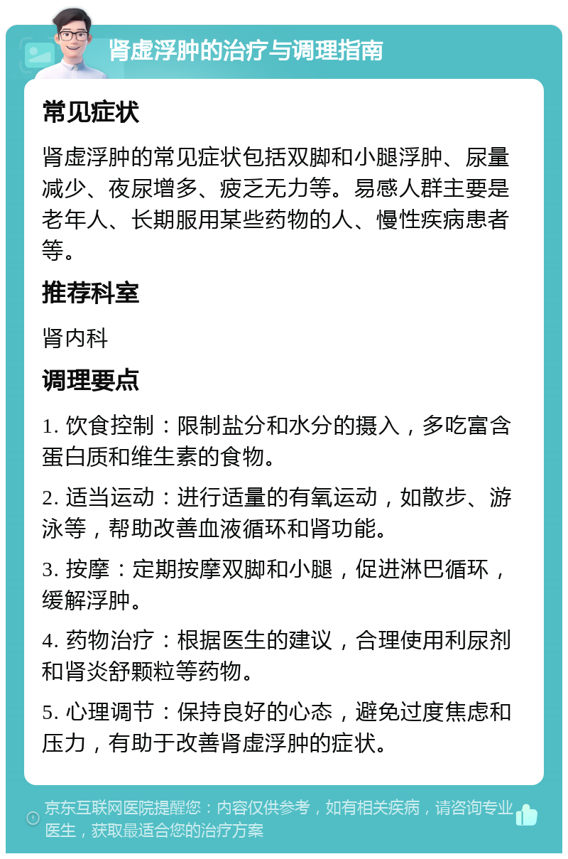 肾虚浮肿的治疗与调理指南 常见症状 肾虚浮肿的常见症状包括双脚和小腿浮肿、尿量减少、夜尿增多、疲乏无力等。易感人群主要是老年人、长期服用某些药物的人、慢性疾病患者等。 推荐科室 肾内科 调理要点 1. 饮食控制：限制盐分和水分的摄入，多吃富含蛋白质和维生素的食物。 2. 适当运动：进行适量的有氧运动，如散步、游泳等，帮助改善血液循环和肾功能。 3. 按摩：定期按摩双脚和小腿，促进淋巴循环，缓解浮肿。 4. 药物治疗：根据医生的建议，合理使用利尿剂和肾炎舒颗粒等药物。 5. 心理调节：保持良好的心态，避免过度焦虑和压力，有助于改善肾虚浮肿的症状。