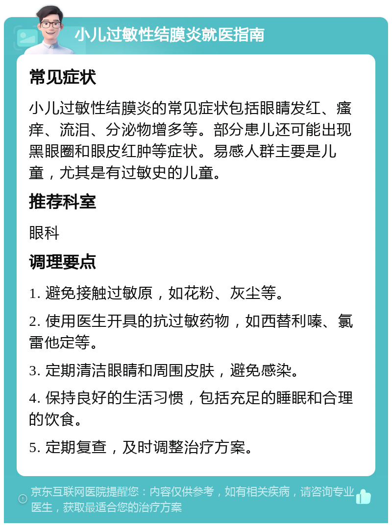 小儿过敏性结膜炎就医指南 常见症状 小儿过敏性结膜炎的常见症状包括眼睛发红、瘙痒、流泪、分泌物增多等。部分患儿还可能出现黑眼圈和眼皮红肿等症状。易感人群主要是儿童，尤其是有过敏史的儿童。 推荐科室 眼科 调理要点 1. 避免接触过敏原，如花粉、灰尘等。 2. 使用医生开具的抗过敏药物，如西替利嗪、氯雷他定等。 3. 定期清洁眼睛和周围皮肤，避免感染。 4. 保持良好的生活习惯，包括充足的睡眠和合理的饮食。 5. 定期复查，及时调整治疗方案。