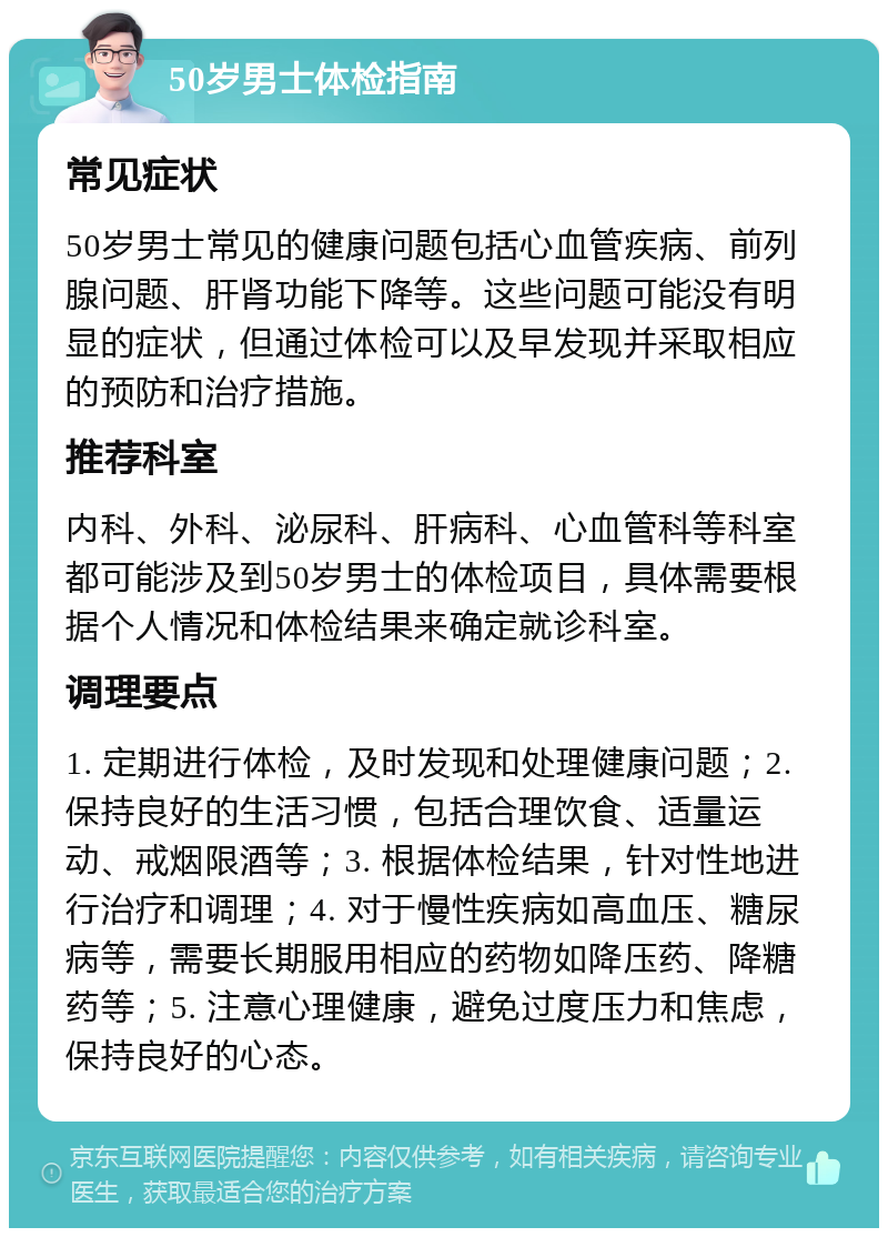 50岁男士体检指南 常见症状 50岁男士常见的健康问题包括心血管疾病、前列腺问题、肝肾功能下降等。这些问题可能没有明显的症状，但通过体检可以及早发现并采取相应的预防和治疗措施。 推荐科室 内科、外科、泌尿科、肝病科、心血管科等科室都可能涉及到50岁男士的体检项目，具体需要根据个人情况和体检结果来确定就诊科室。 调理要点 1. 定期进行体检，及时发现和处理健康问题；2. 保持良好的生活习惯，包括合理饮食、适量运动、戒烟限酒等；3. 根据体检结果，针对性地进行治疗和调理；4. 对于慢性疾病如高血压、糖尿病等，需要长期服用相应的药物如降压药、降糖药等；5. 注意心理健康，避免过度压力和焦虑，保持良好的心态。