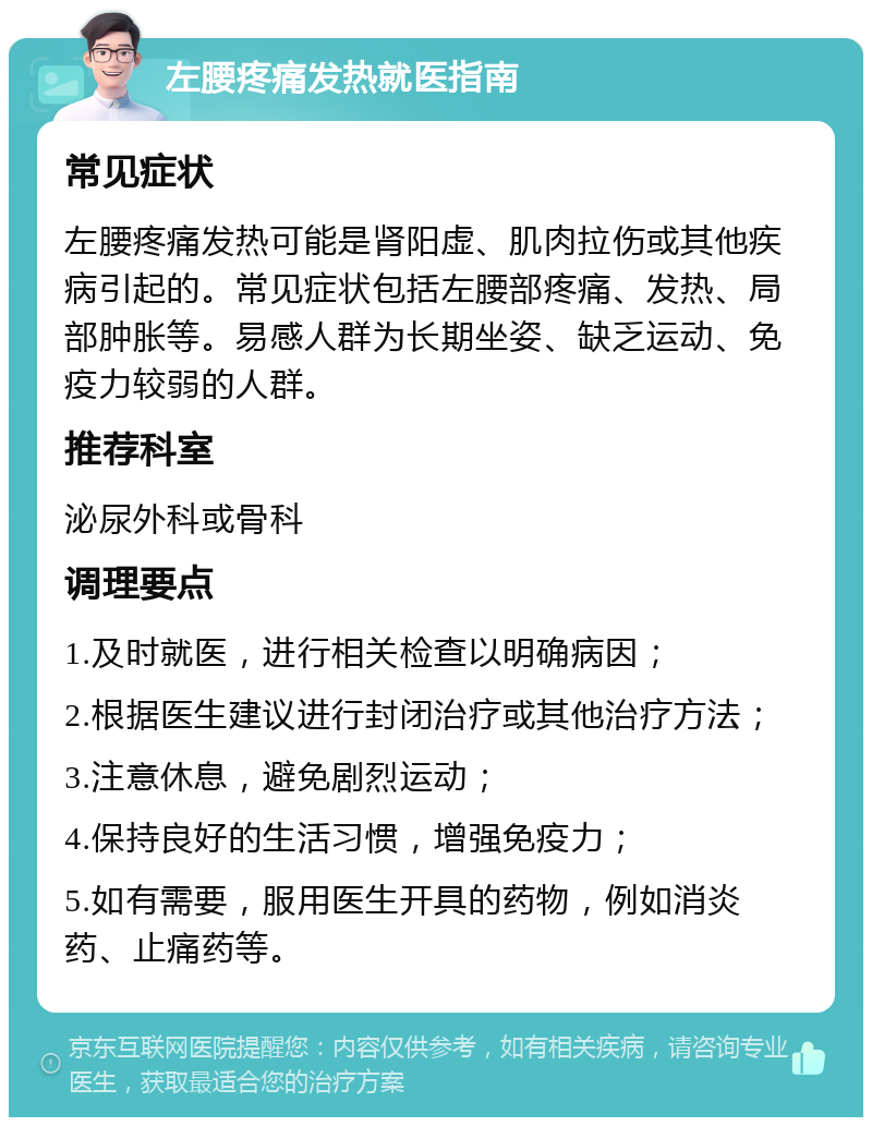 左腰疼痛发热就医指南 常见症状 左腰疼痛发热可能是肾阳虚、肌肉拉伤或其他疾病引起的。常见症状包括左腰部疼痛、发热、局部肿胀等。易感人群为长期坐姿、缺乏运动、免疫力较弱的人群。 推荐科室 泌尿外科或骨科 调理要点 1.及时就医，进行相关检查以明确病因； 2.根据医生建议进行封闭治疗或其他治疗方法； 3.注意休息，避免剧烈运动； 4.保持良好的生活习惯，增强免疫力； 5.如有需要，服用医生开具的药物，例如消炎药、止痛药等。