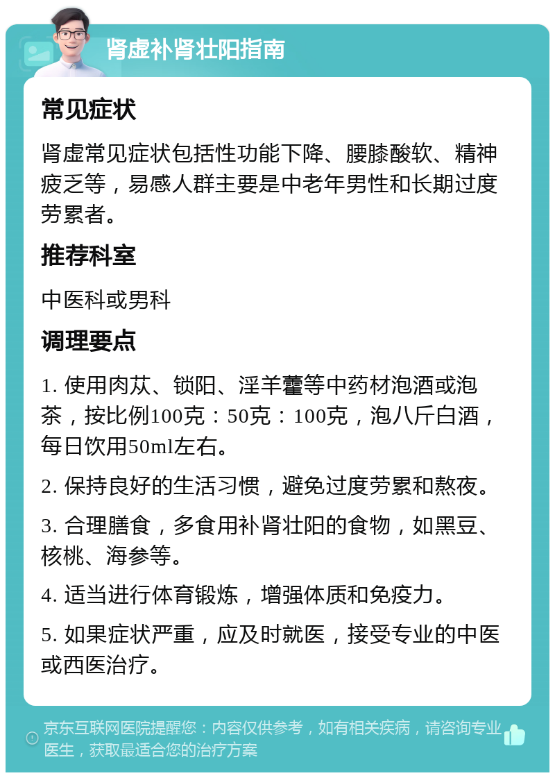 肾虚补肾壮阳指南 常见症状 肾虚常见症状包括性功能下降、腰膝酸软、精神疲乏等，易感人群主要是中老年男性和长期过度劳累者。 推荐科室 中医科或男科 调理要点 1. 使用肉苁、锁阳、淫羊藿等中药材泡酒或泡茶，按比例100克：50克：100克，泡八斤白酒，每日饮用50ml左右。 2. 保持良好的生活习惯，避免过度劳累和熬夜。 3. 合理膳食，多食用补肾壮阳的食物，如黑豆、核桃、海参等。 4. 适当进行体育锻炼，增强体质和免疫力。 5. 如果症状严重，应及时就医，接受专业的中医或西医治疗。