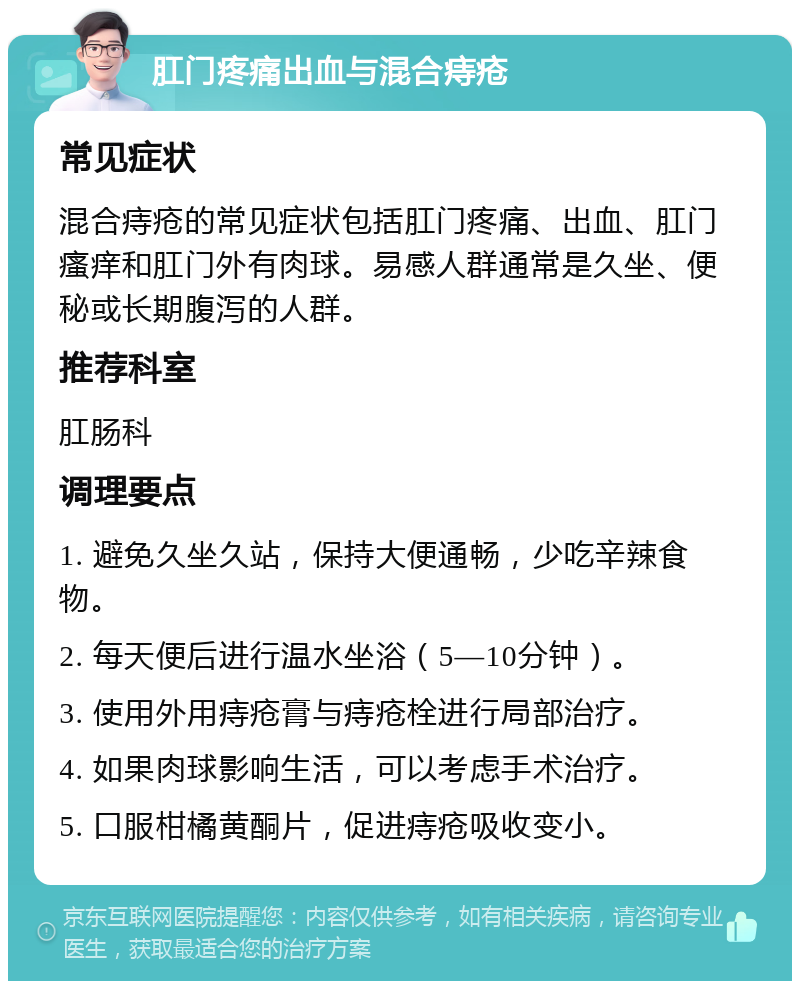 肛门疼痛出血与混合痔疮 常见症状 混合痔疮的常见症状包括肛门疼痛、出血、肛门瘙痒和肛门外有肉球。易感人群通常是久坐、便秘或长期腹泻的人群。 推荐科室 肛肠科 调理要点 1. 避免久坐久站，保持大便通畅，少吃辛辣食物。 2. 每天便后进行温水坐浴（5—10分钟）。 3. 使用外用痔疮膏与痔疮栓进行局部治疗。 4. 如果肉球影响生活，可以考虑手术治疗。 5. 口服柑橘黄酮片，促进痔疮吸收变小。