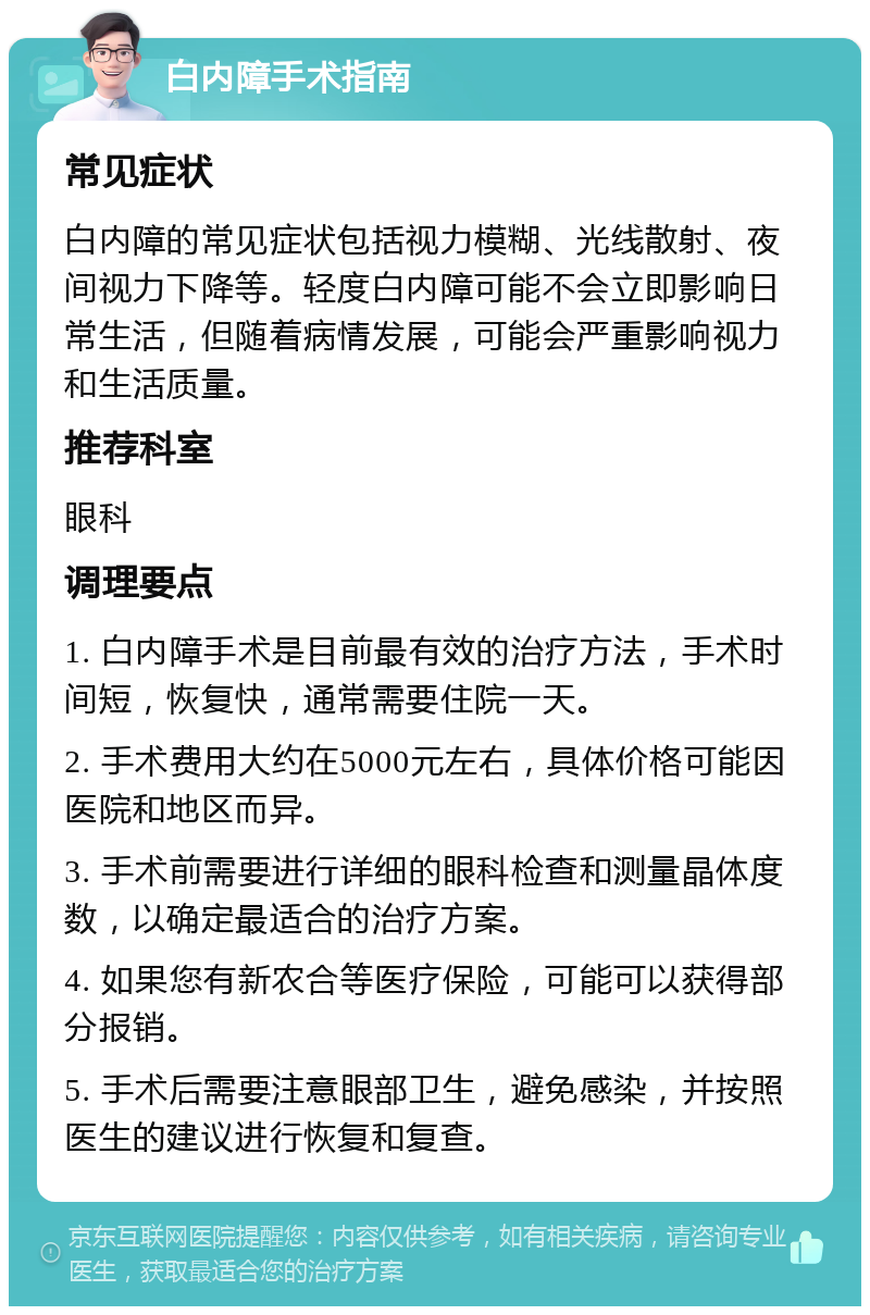 白内障手术指南 常见症状 白内障的常见症状包括视力模糊、光线散射、夜间视力下降等。轻度白内障可能不会立即影响日常生活，但随着病情发展，可能会严重影响视力和生活质量。 推荐科室 眼科 调理要点 1. 白内障手术是目前最有效的治疗方法，手术时间短，恢复快，通常需要住院一天。 2. 手术费用大约在5000元左右，具体价格可能因医院和地区而异。 3. 手术前需要进行详细的眼科检查和测量晶体度数，以确定最适合的治疗方案。 4. 如果您有新农合等医疗保险，可能可以获得部分报销。 5. 手术后需要注意眼部卫生，避免感染，并按照医生的建议进行恢复和复查。