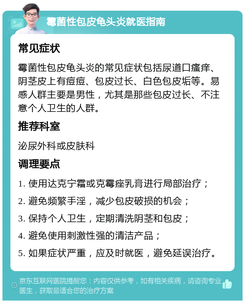 霉菌性包皮龟头炎就医指南 常见症状 霉菌性包皮龟头炎的常见症状包括尿道口瘙痒、阴茎皮上有痘痘、包皮过长、白色包皮垢等。易感人群主要是男性，尤其是那些包皮过长、不注意个人卫生的人群。 推荐科室 泌尿外科或皮肤科 调理要点 1. 使用达克宁霜或克霉痤乳膏进行局部治疗； 2. 避免频繁手淫，减少包皮破损的机会； 3. 保持个人卫生，定期清洗阴茎和包皮； 4. 避免使用刺激性强的清洁产品； 5. 如果症状严重，应及时就医，避免延误治疗。