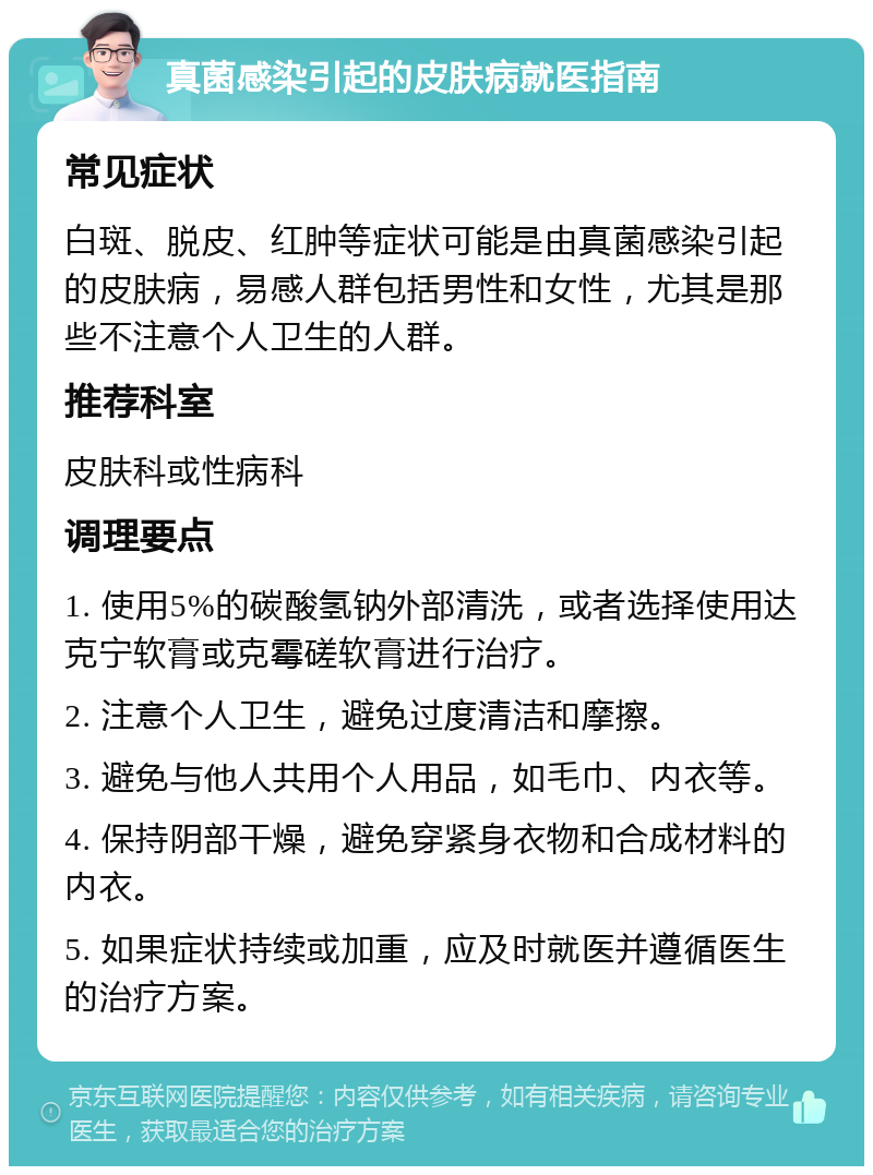 真菌感染引起的皮肤病就医指南 常见症状 白斑、脱皮、红肿等症状可能是由真菌感染引起的皮肤病，易感人群包括男性和女性，尤其是那些不注意个人卫生的人群。 推荐科室 皮肤科或性病科 调理要点 1. 使用5%的碳酸氢钠外部清洗，或者选择使用达克宁软膏或克霉磋软膏进行治疗。 2. 注意个人卫生，避免过度清洁和摩擦。 3. 避免与他人共用个人用品，如毛巾、内衣等。 4. 保持阴部干燥，避免穿紧身衣物和合成材料的内衣。 5. 如果症状持续或加重，应及时就医并遵循医生的治疗方案。