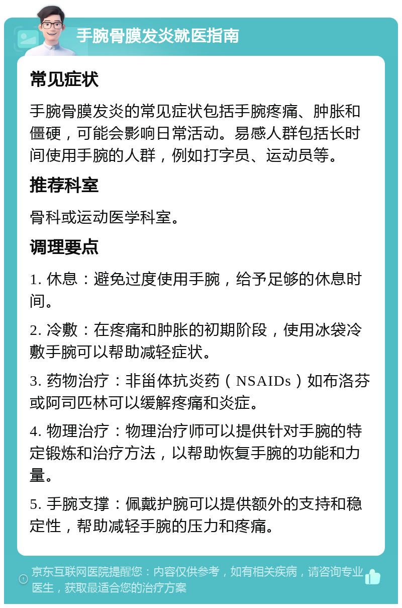 手腕骨膜发炎就医指南 常见症状 手腕骨膜发炎的常见症状包括手腕疼痛、肿胀和僵硬，可能会影响日常活动。易感人群包括长时间使用手腕的人群，例如打字员、运动员等。 推荐科室 骨科或运动医学科室。 调理要点 1. 休息：避免过度使用手腕，给予足够的休息时间。 2. 冷敷：在疼痛和肿胀的初期阶段，使用冰袋冷敷手腕可以帮助减轻症状。 3. 药物治疗：非甾体抗炎药（NSAIDs）如布洛芬或阿司匹林可以缓解疼痛和炎症。 4. 物理治疗：物理治疗师可以提供针对手腕的特定锻炼和治疗方法，以帮助恢复手腕的功能和力量。 5. 手腕支撑：佩戴护腕可以提供额外的支持和稳定性，帮助减轻手腕的压力和疼痛。