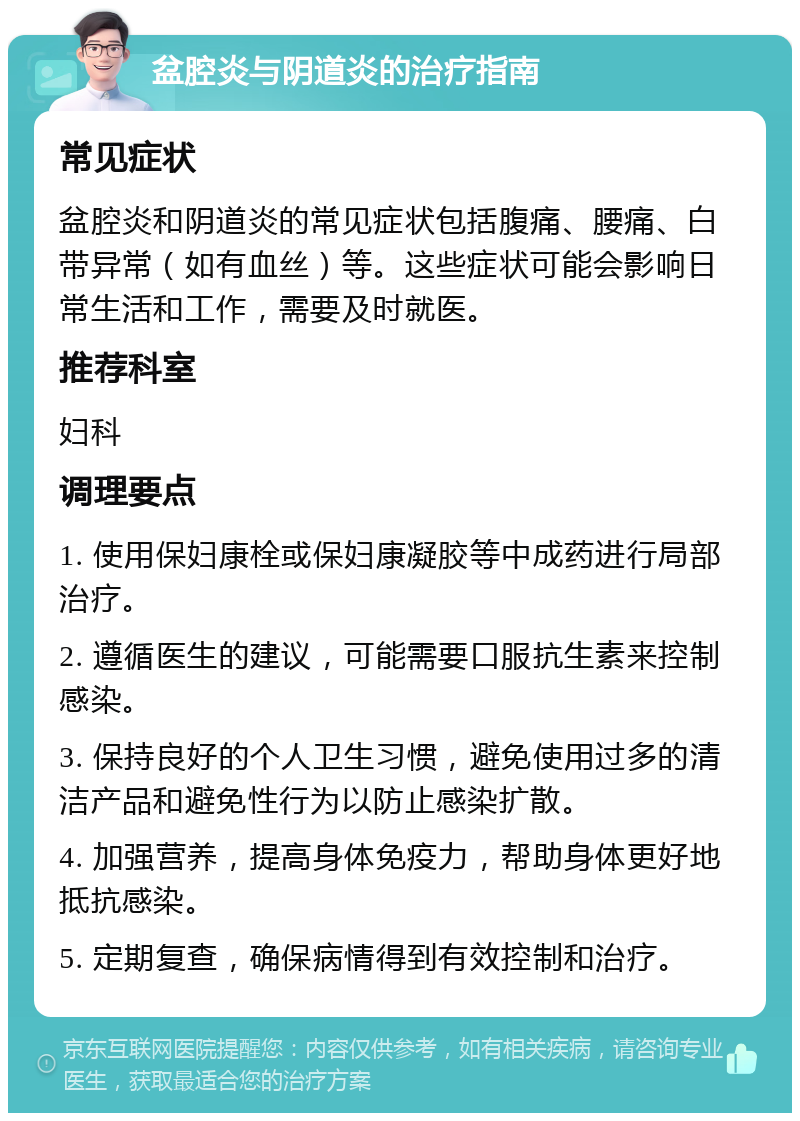 盆腔炎与阴道炎的治疗指南 常见症状 盆腔炎和阴道炎的常见症状包括腹痛、腰痛、白带异常（如有血丝）等。这些症状可能会影响日常生活和工作，需要及时就医。 推荐科室 妇科 调理要点 1. 使用保妇康栓或保妇康凝胶等中成药进行局部治疗。 2. 遵循医生的建议，可能需要口服抗生素来控制感染。 3. 保持良好的个人卫生习惯，避免使用过多的清洁产品和避免性行为以防止感染扩散。 4. 加强营养，提高身体免疫力，帮助身体更好地抵抗感染。 5. 定期复查，确保病情得到有效控制和治疗。