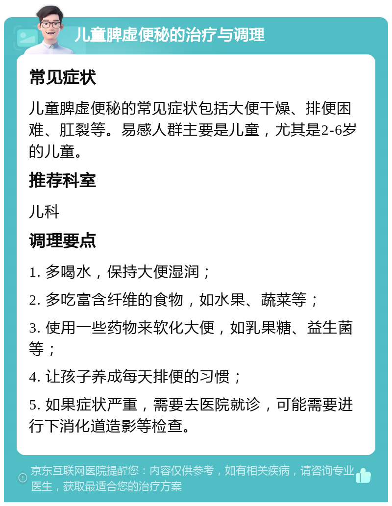 儿童脾虚便秘的治疗与调理 常见症状 儿童脾虚便秘的常见症状包括大便干燥、排便困难、肛裂等。易感人群主要是儿童，尤其是2-6岁的儿童。 推荐科室 儿科 调理要点 1. 多喝水，保持大便湿润； 2. 多吃富含纤维的食物，如水果、蔬菜等； 3. 使用一些药物来软化大便，如乳果糖、益生菌等； 4. 让孩子养成每天排便的习惯； 5. 如果症状严重，需要去医院就诊，可能需要进行下消化道造影等检查。