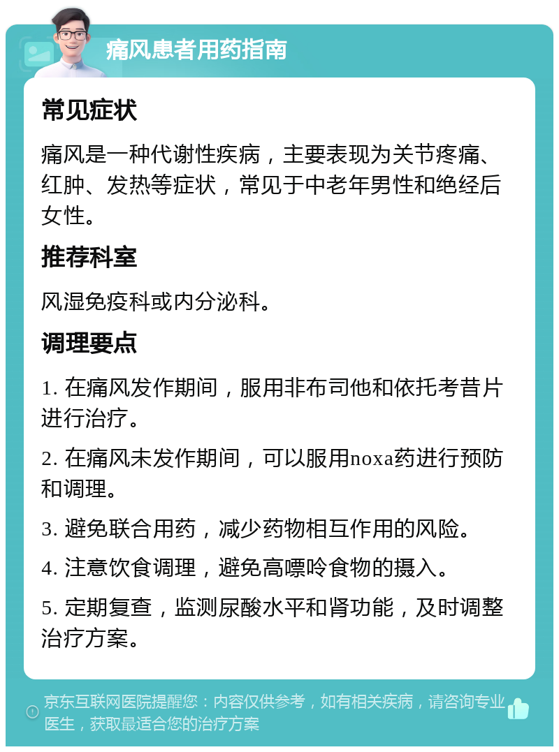 痛风患者用药指南 常见症状 痛风是一种代谢性疾病，主要表现为关节疼痛、红肿、发热等症状，常见于中老年男性和绝经后女性。 推荐科室 风湿免疫科或内分泌科。 调理要点 1. 在痛风发作期间，服用非布司他和依托考昔片进行治疗。 2. 在痛风未发作期间，可以服用noxa药进行预防和调理。 3. 避免联合用药，减少药物相互作用的风险。 4. 注意饮食调理，避免高嘌呤食物的摄入。 5. 定期复查，监测尿酸水平和肾功能，及时调整治疗方案。