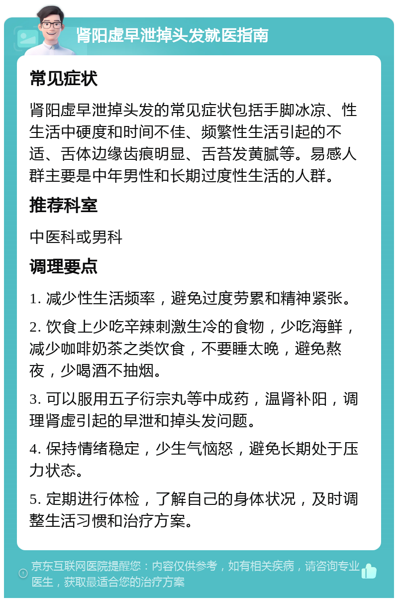 肾阳虚早泄掉头发就医指南 常见症状 肾阳虚早泄掉头发的常见症状包括手脚冰凉、性生活中硬度和时间不佳、频繁性生活引起的不适、舌体边缘齿痕明显、舌苔发黄腻等。易感人群主要是中年男性和长期过度性生活的人群。 推荐科室 中医科或男科 调理要点 1. 减少性生活频率，避免过度劳累和精神紧张。 2. 饮食上少吃辛辣刺激生冷的食物，少吃海鲜，减少咖啡奶茶之类饮食，不要睡太晚，避免熬夜，少喝酒不抽烟。 3. 可以服用五子衍宗丸等中成药，温肾补阳，调理肾虚引起的早泄和掉头发问题。 4. 保持情绪稳定，少生气恼怒，避免长期处于压力状态。 5. 定期进行体检，了解自己的身体状况，及时调整生活习惯和治疗方案。