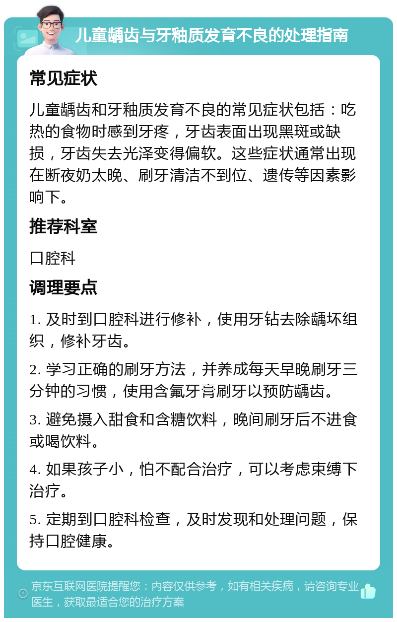 儿童龋齿与牙釉质发育不良的处理指南 常见症状 儿童龋齿和牙釉质发育不良的常见症状包括：吃热的食物时感到牙疼，牙齿表面出现黑斑或缺损，牙齿失去光泽变得偏软。这些症状通常出现在断夜奶太晚、刷牙清洁不到位、遗传等因素影响下。 推荐科室 口腔科 调理要点 1. 及时到口腔科进行修补，使用牙钻去除龋坏组织，修补牙齿。 2. 学习正确的刷牙方法，并养成每天早晚刷牙三分钟的习惯，使用含氟牙膏刷牙以预防龋齿。 3. 避免摄入甜食和含糖饮料，晚间刷牙后不进食或喝饮料。 4. 如果孩子小，怕不配合治疗，可以考虑束缚下治疗。 5. 定期到口腔科检查，及时发现和处理问题，保持口腔健康。